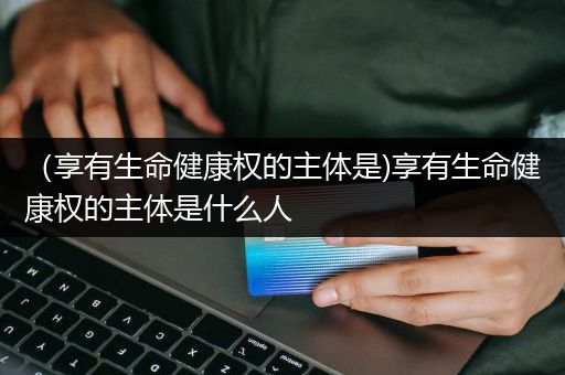 （享有生命健康权的主体是)享有生命健康权的主体是什么人